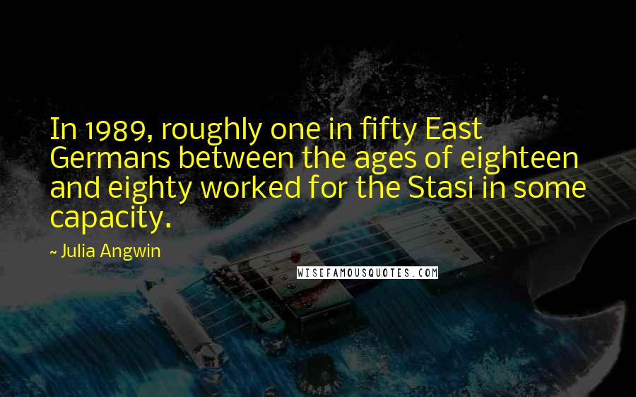 Julia Angwin Quotes: In 1989, roughly one in fifty East Germans between the ages of eighteen and eighty worked for the Stasi in some capacity.