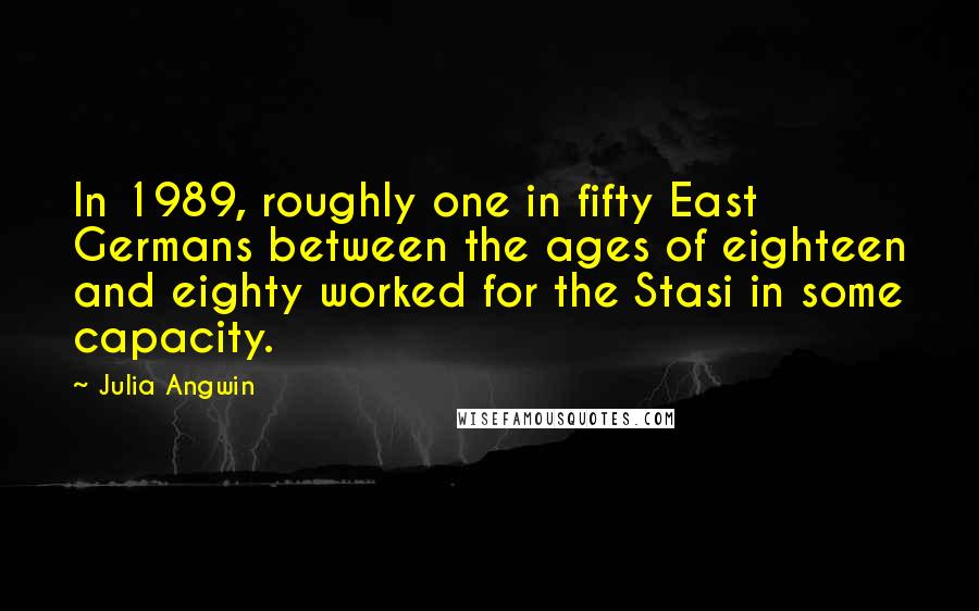 Julia Angwin Quotes: In 1989, roughly one in fifty East Germans between the ages of eighteen and eighty worked for the Stasi in some capacity.