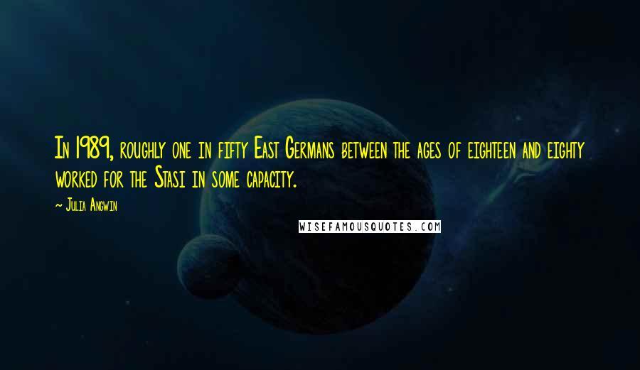 Julia Angwin Quotes: In 1989, roughly one in fifty East Germans between the ages of eighteen and eighty worked for the Stasi in some capacity.