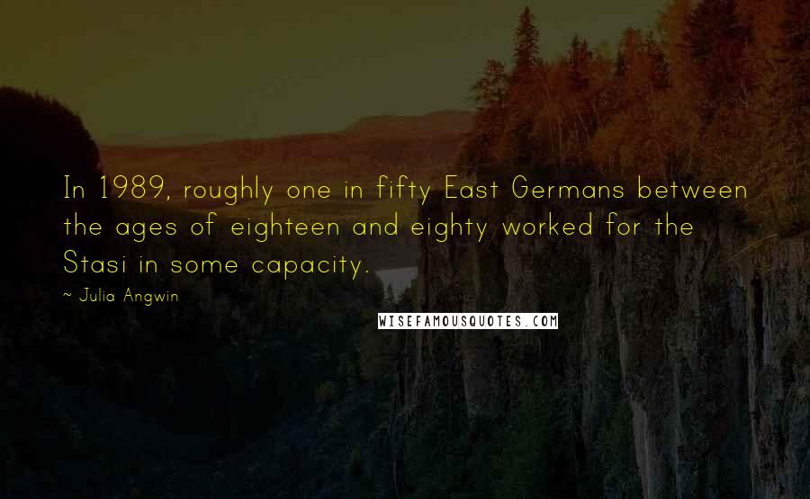 Julia Angwin Quotes: In 1989, roughly one in fifty East Germans between the ages of eighteen and eighty worked for the Stasi in some capacity.