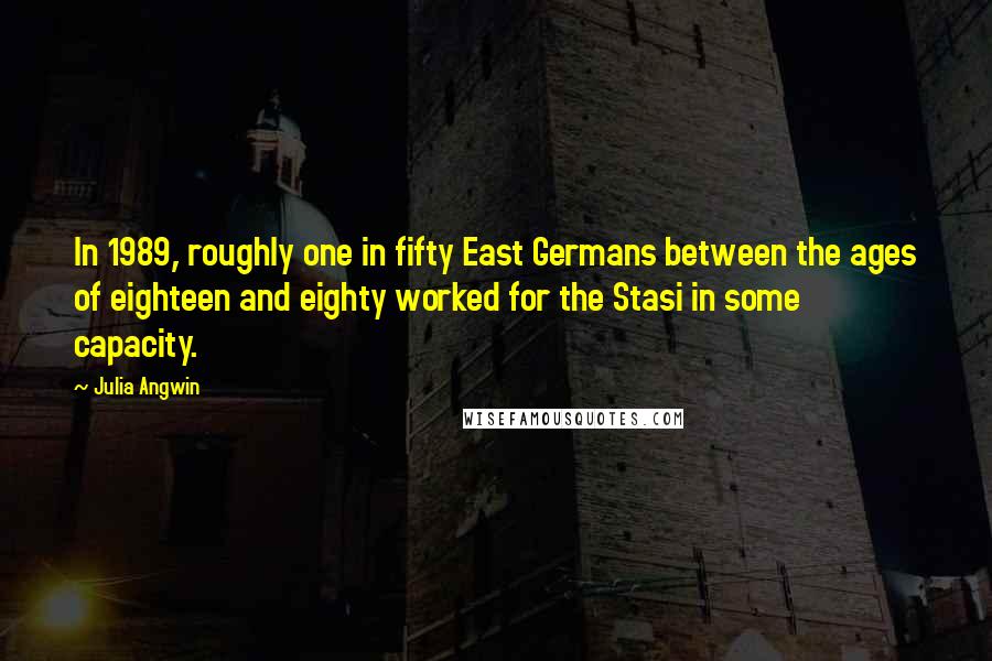 Julia Angwin Quotes: In 1989, roughly one in fifty East Germans between the ages of eighteen and eighty worked for the Stasi in some capacity.