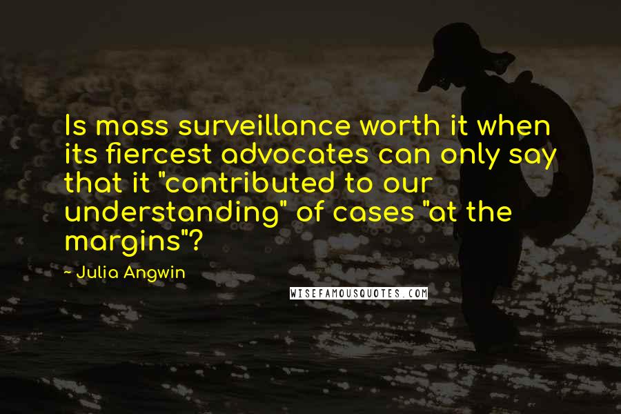 Julia Angwin Quotes: Is mass surveillance worth it when its fiercest advocates can only say that it "contributed to our understanding" of cases "at the margins"?
