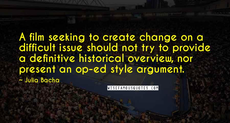Julia Bacha Quotes: A film seeking to create change on a difficult issue should not try to provide a definitive historical overview, nor present an op-ed style argument.
