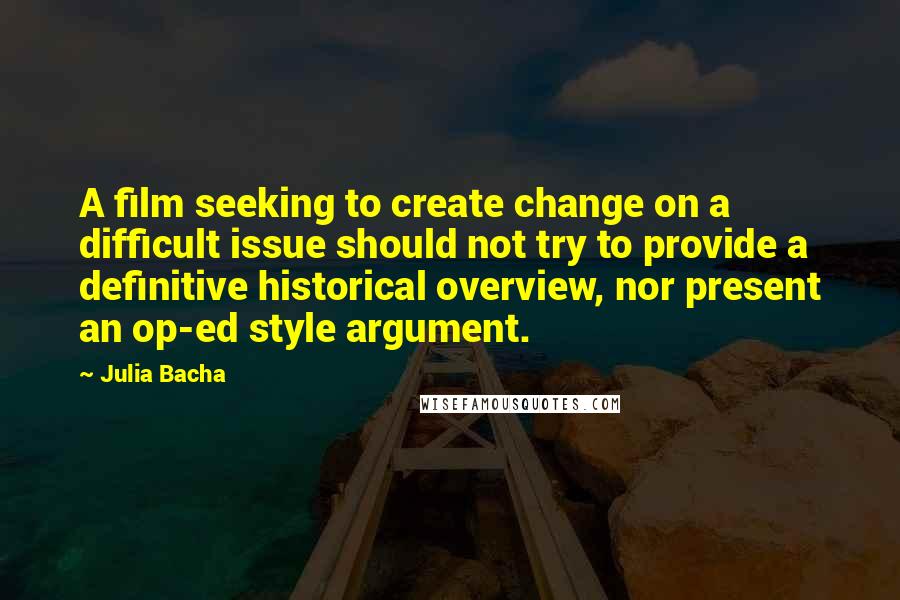 Julia Bacha Quotes: A film seeking to create change on a difficult issue should not try to provide a definitive historical overview, nor present an op-ed style argument.