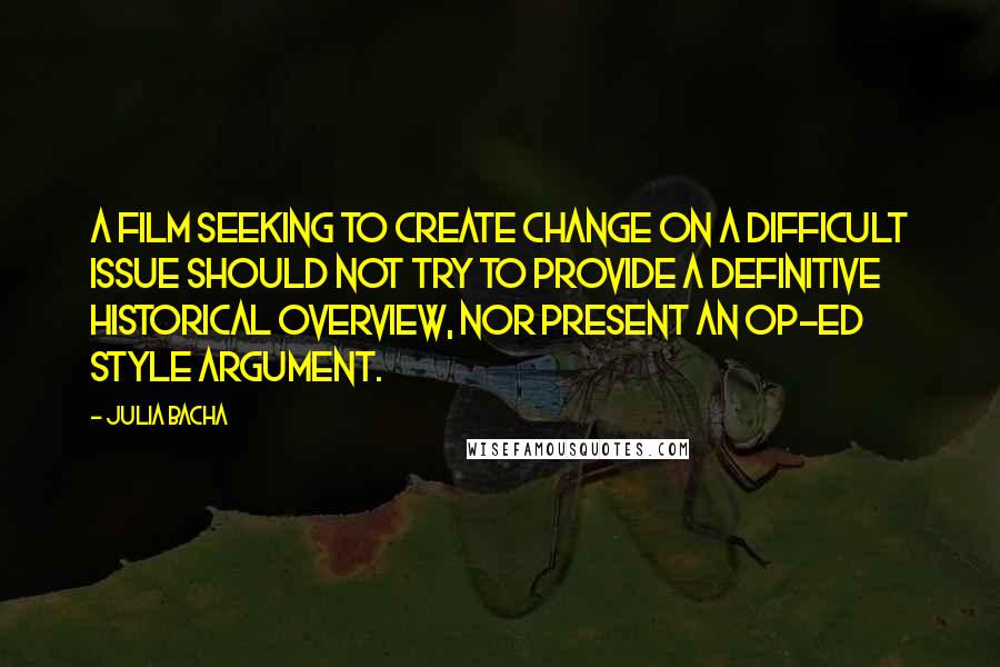 Julia Bacha Quotes: A film seeking to create change on a difficult issue should not try to provide a definitive historical overview, nor present an op-ed style argument.