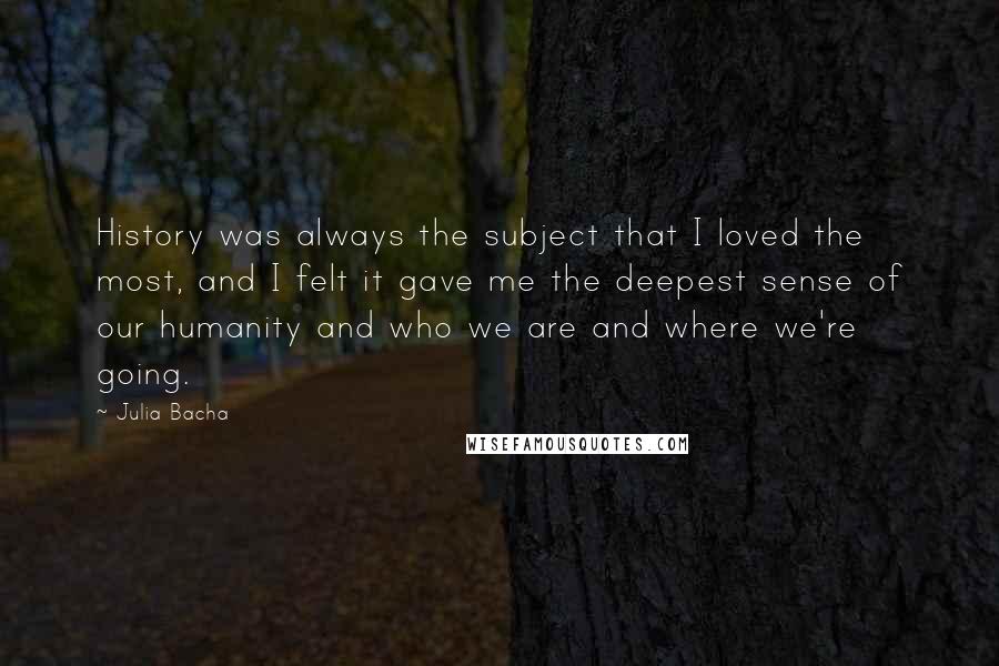 Julia Bacha Quotes: History was always the subject that I loved the most, and I felt it gave me the deepest sense of our humanity and who we are and where we're going.