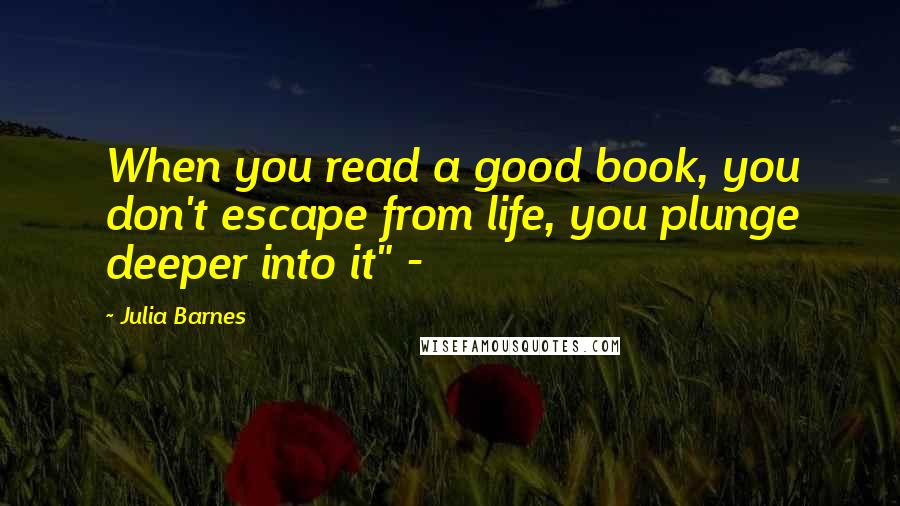 Julia Barnes Quotes: When you read a good book, you don't escape from life, you plunge deeper into it" -