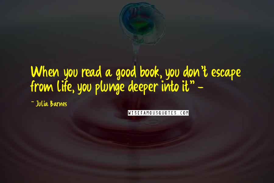 Julia Barnes Quotes: When you read a good book, you don't escape from life, you plunge deeper into it" -