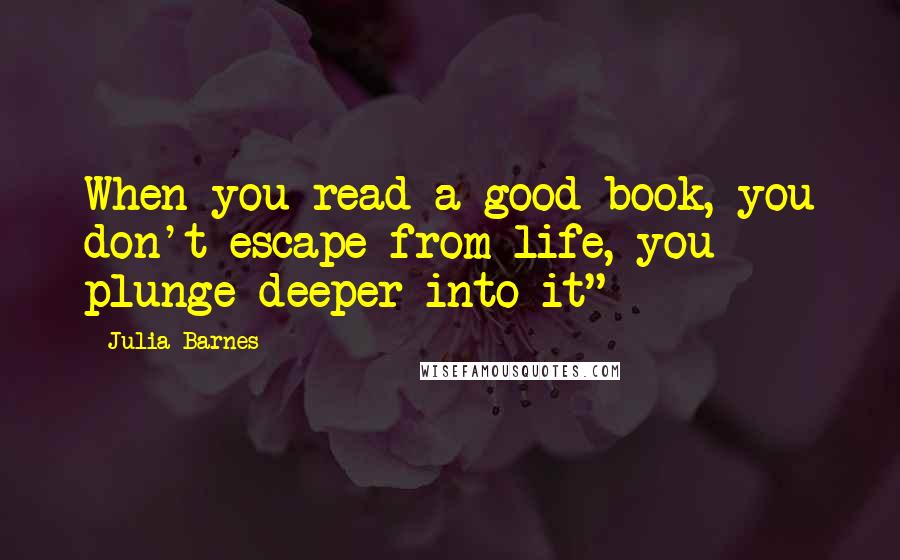 Julia Barnes Quotes: When you read a good book, you don't escape from life, you plunge deeper into it" -