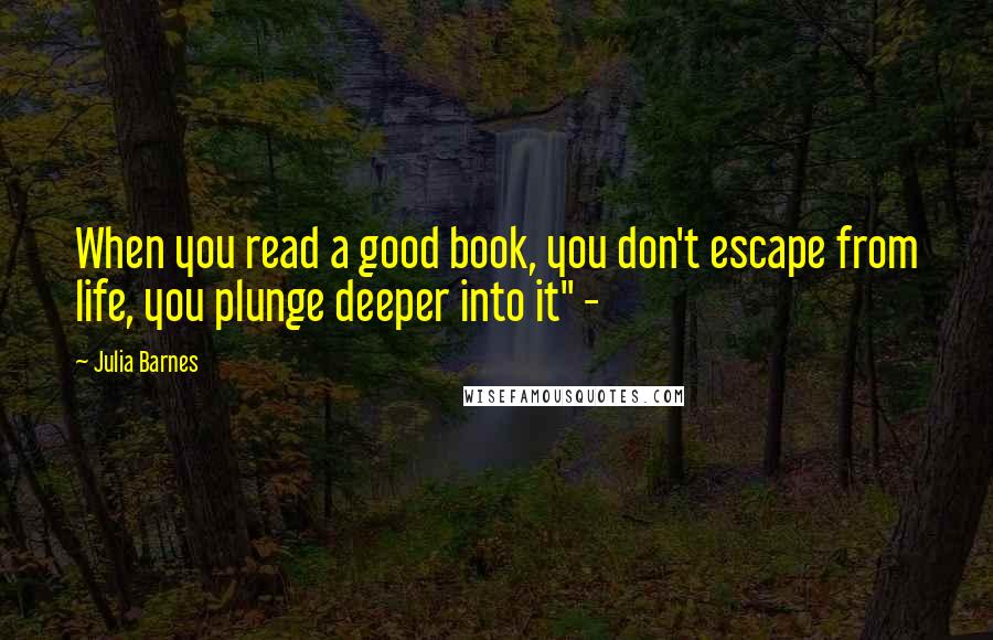 Julia Barnes Quotes: When you read a good book, you don't escape from life, you plunge deeper into it" -