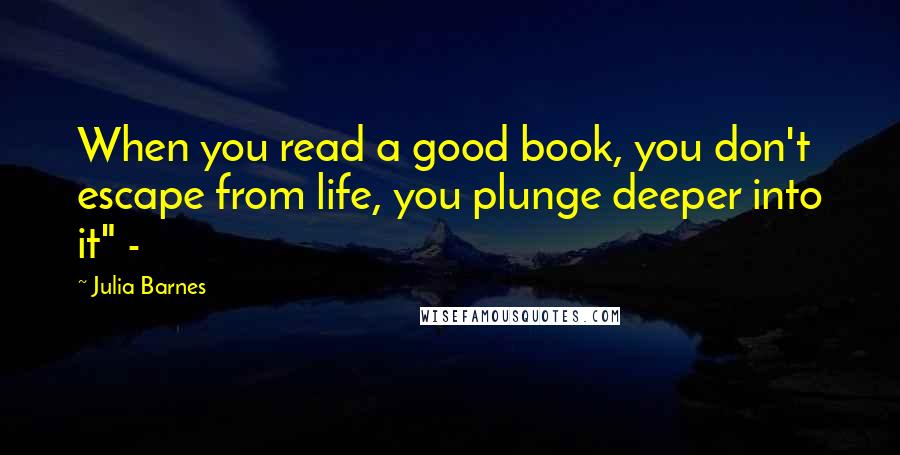 Julia Barnes Quotes: When you read a good book, you don't escape from life, you plunge deeper into it" -