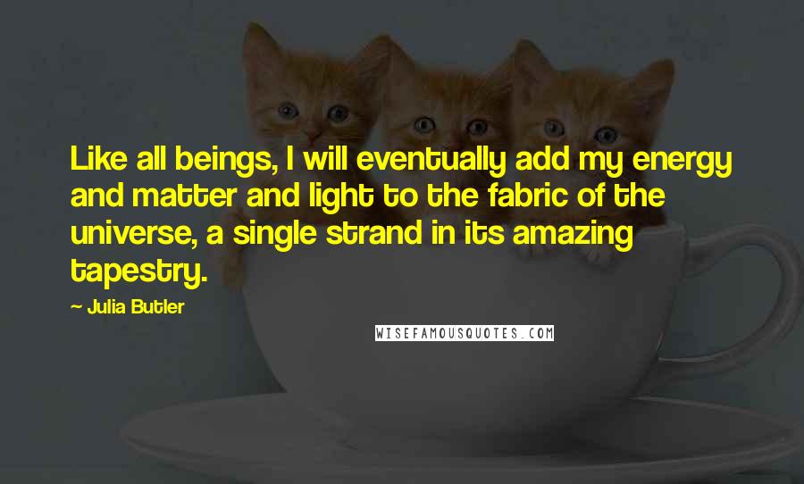 Julia Butler Quotes: Like all beings, I will eventually add my energy and matter and light to the fabric of the universe, a single strand in its amazing tapestry.
