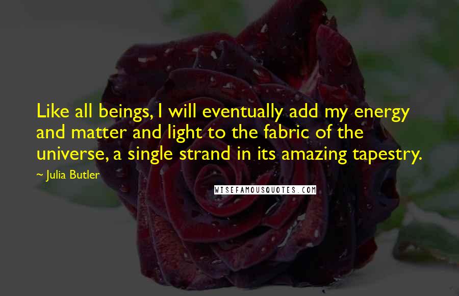 Julia Butler Quotes: Like all beings, I will eventually add my energy and matter and light to the fabric of the universe, a single strand in its amazing tapestry.