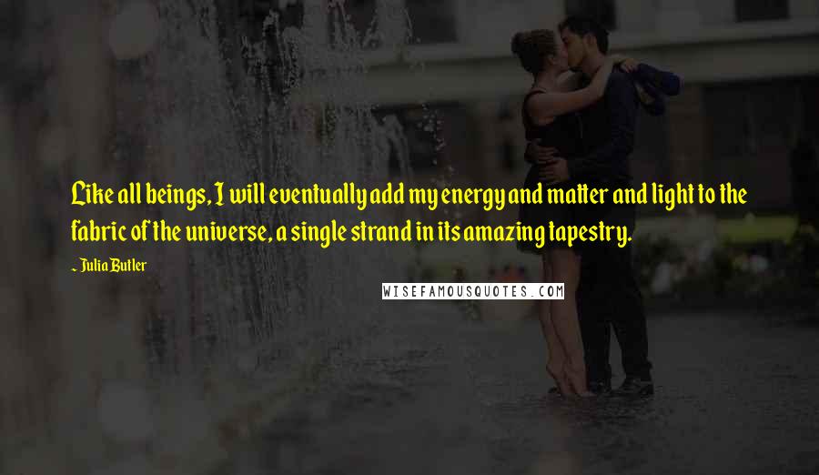 Julia Butler Quotes: Like all beings, I will eventually add my energy and matter and light to the fabric of the universe, a single strand in its amazing tapestry.