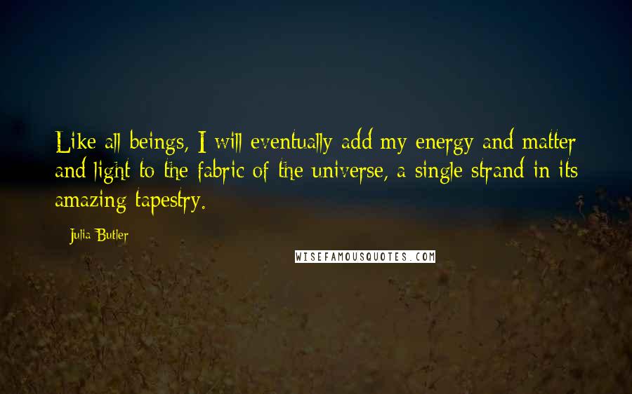 Julia Butler Quotes: Like all beings, I will eventually add my energy and matter and light to the fabric of the universe, a single strand in its amazing tapestry.