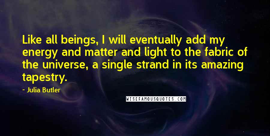 Julia Butler Quotes: Like all beings, I will eventually add my energy and matter and light to the fabric of the universe, a single strand in its amazing tapestry.