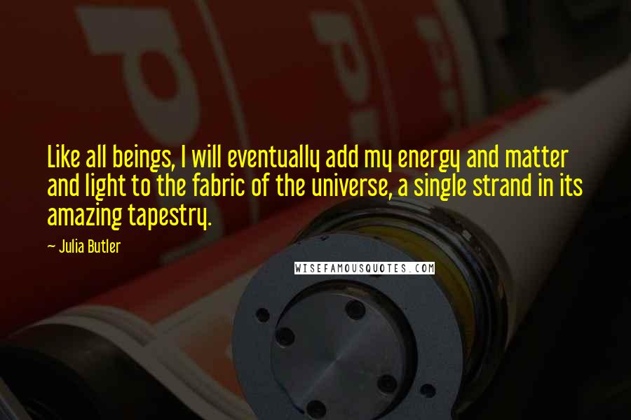 Julia Butler Quotes: Like all beings, I will eventually add my energy and matter and light to the fabric of the universe, a single strand in its amazing tapestry.