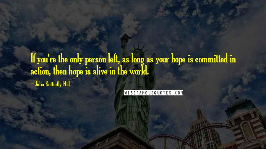 Julia Butterfly Hill Quotes: If you're the only person left, as long as your hope is committed in action, then hope is alive in the world.