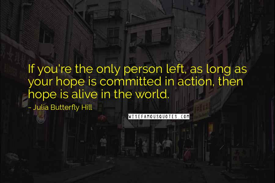 Julia Butterfly Hill Quotes: If you're the only person left, as long as your hope is committed in action, then hope is alive in the world.