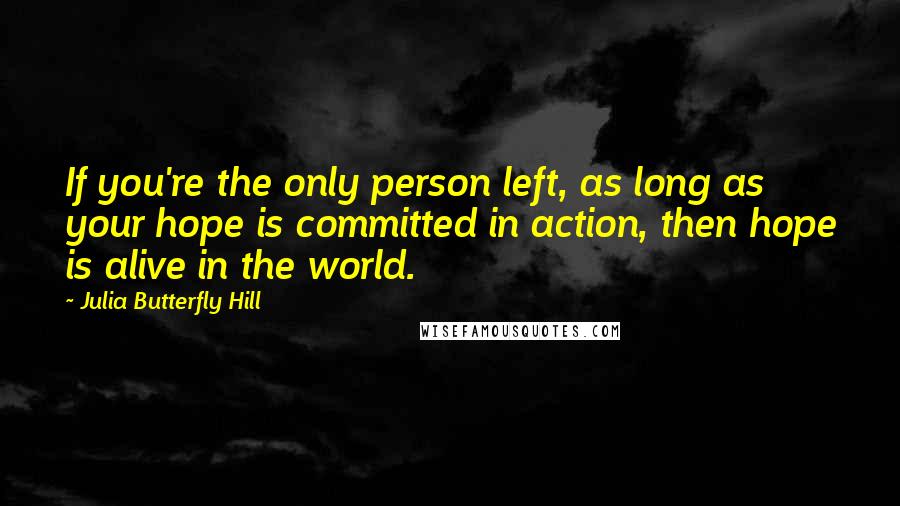 Julia Butterfly Hill Quotes: If you're the only person left, as long as your hope is committed in action, then hope is alive in the world.