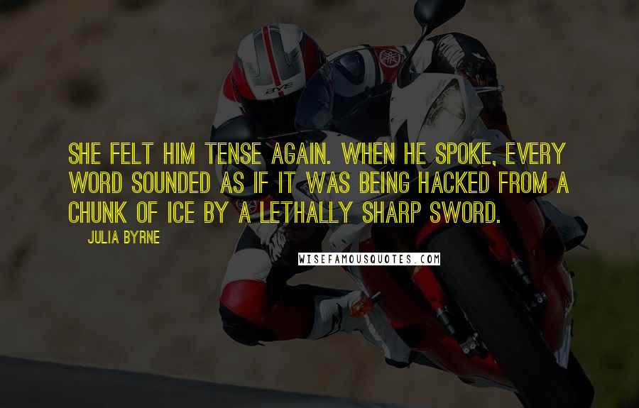 Julia Byrne Quotes: She felt him tense again. When he spoke, every word sounded as if it was being hacked from a chunk of ice by a lethally sharp sword.