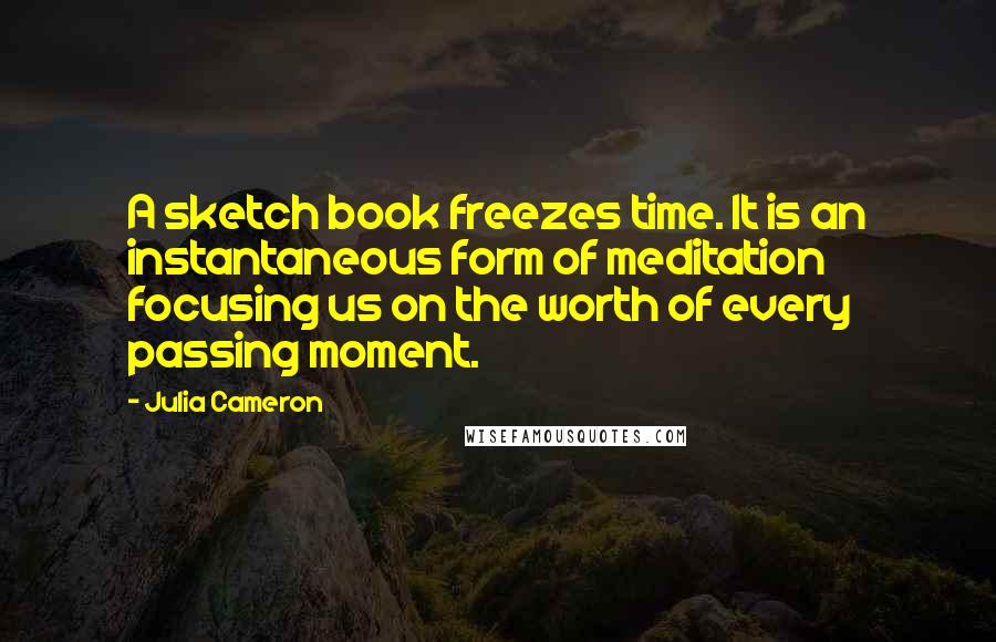 Julia Cameron Quotes: A sketch book freezes time. It is an instantaneous form of meditation focusing us on the worth of every passing moment.