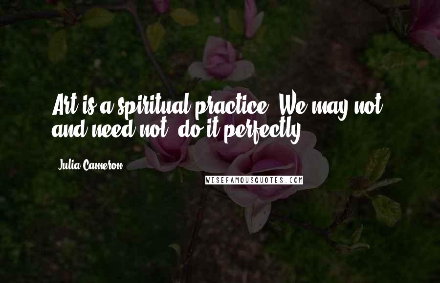 Julia Cameron Quotes: Art is a spiritual practice. We may not, and need not, do it perfectly.