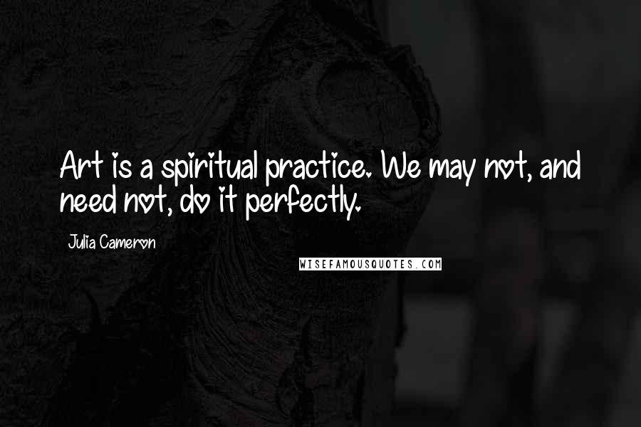 Julia Cameron Quotes: Art is a spiritual practice. We may not, and need not, do it perfectly.