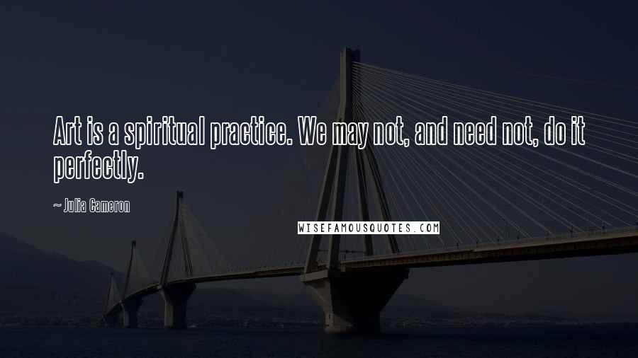 Julia Cameron Quotes: Art is a spiritual practice. We may not, and need not, do it perfectly.