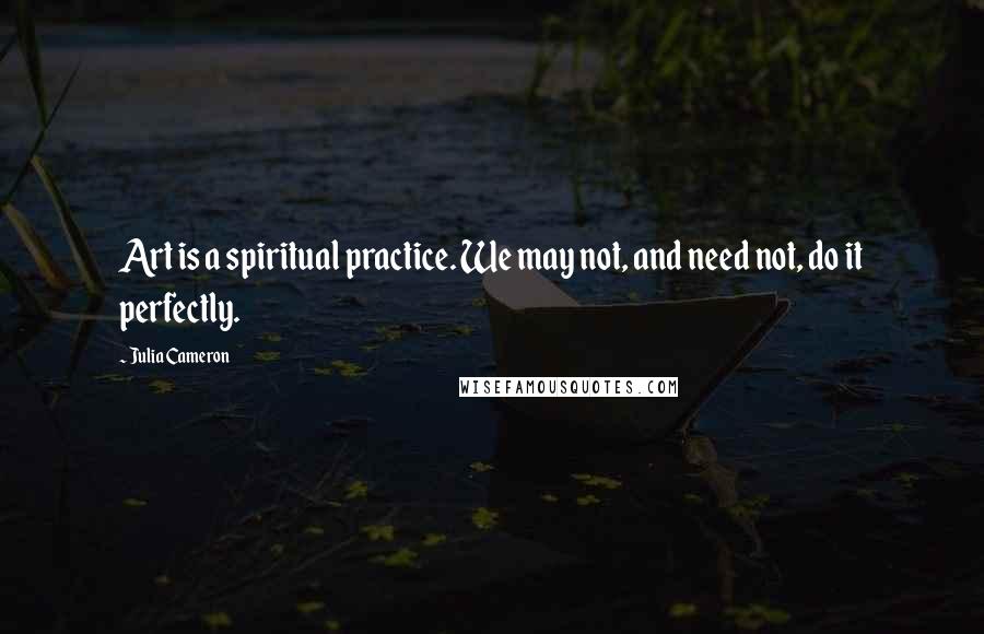 Julia Cameron Quotes: Art is a spiritual practice. We may not, and need not, do it perfectly.
