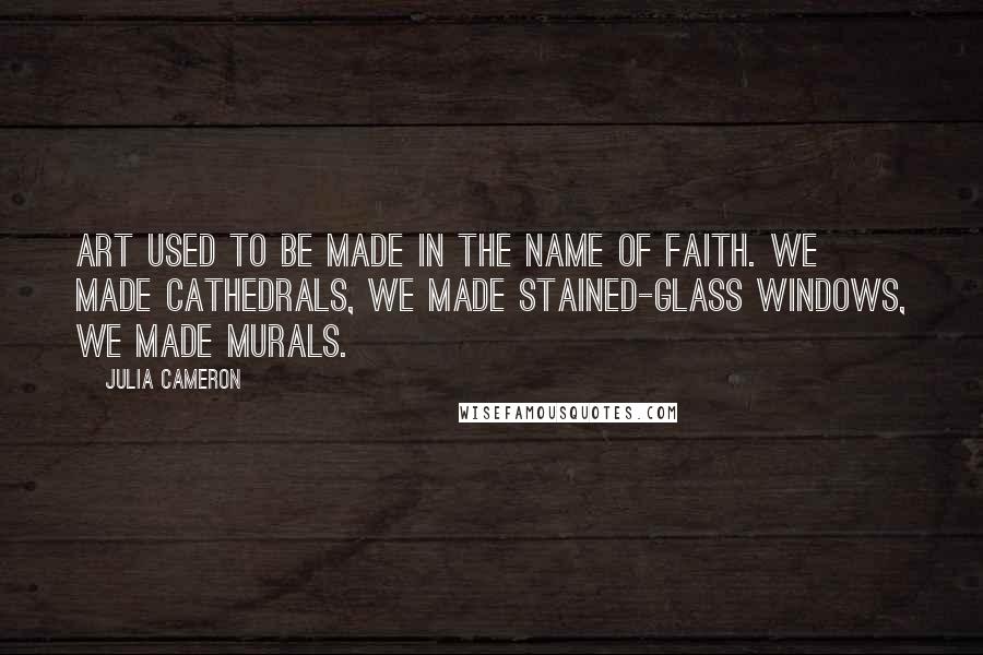 Julia Cameron Quotes: Art used to be made in the name of faith. We made cathedrals, we made stained-glass windows, we made murals.