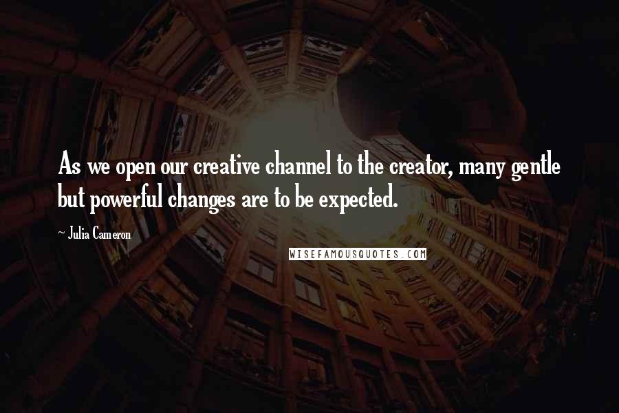 Julia Cameron Quotes: As we open our creative channel to the creator, many gentle but powerful changes are to be expected.