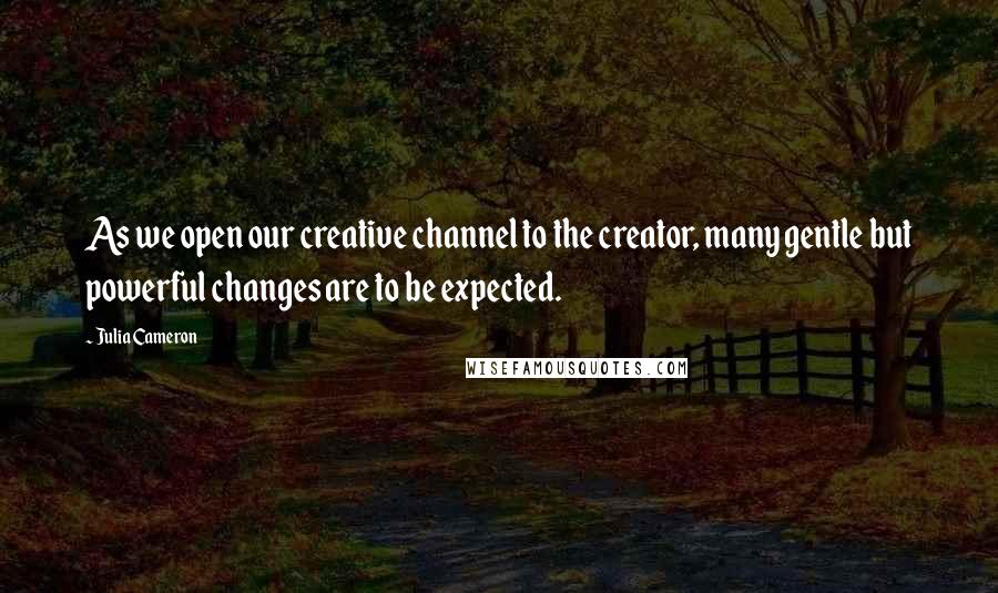 Julia Cameron Quotes: As we open our creative channel to the creator, many gentle but powerful changes are to be expected.