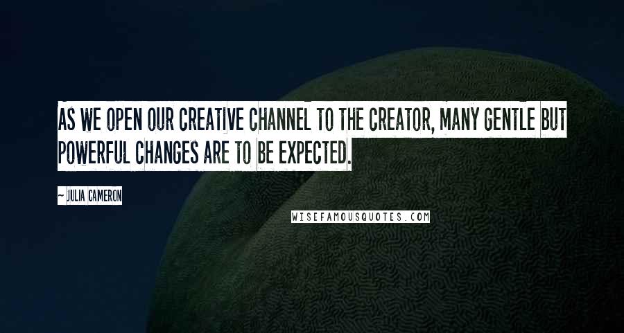 Julia Cameron Quotes: As we open our creative channel to the creator, many gentle but powerful changes are to be expected.