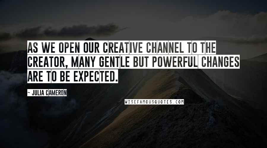 Julia Cameron Quotes: As we open our creative channel to the creator, many gentle but powerful changes are to be expected.