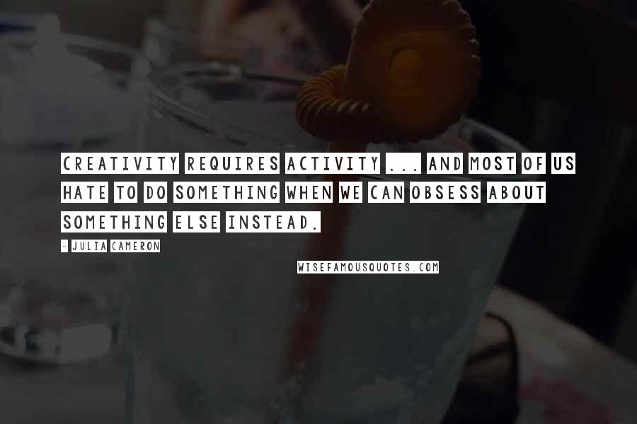 Julia Cameron Quotes: Creativity requires activity ... And most of us hate to do something when we can obsess about something else instead.