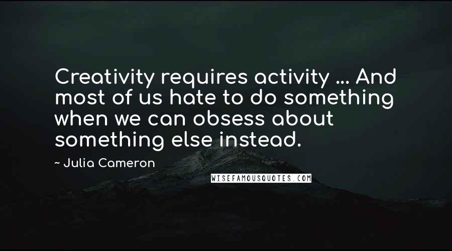 Julia Cameron Quotes: Creativity requires activity ... And most of us hate to do something when we can obsess about something else instead.