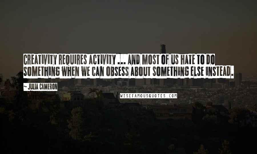 Julia Cameron Quotes: Creativity requires activity ... And most of us hate to do something when we can obsess about something else instead.