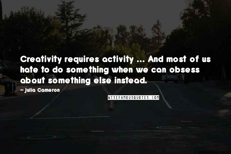 Julia Cameron Quotes: Creativity requires activity ... And most of us hate to do something when we can obsess about something else instead.