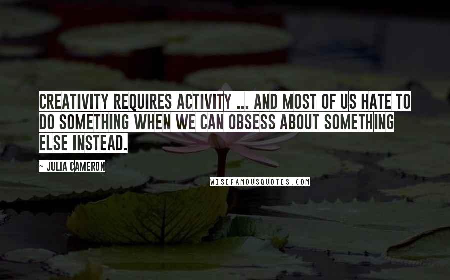 Julia Cameron Quotes: Creativity requires activity ... And most of us hate to do something when we can obsess about something else instead.