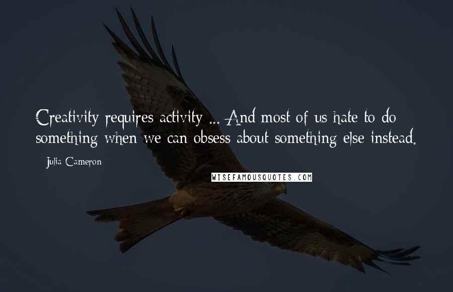 Julia Cameron Quotes: Creativity requires activity ... And most of us hate to do something when we can obsess about something else instead.