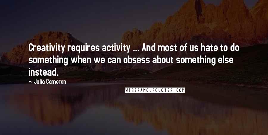 Julia Cameron Quotes: Creativity requires activity ... And most of us hate to do something when we can obsess about something else instead.