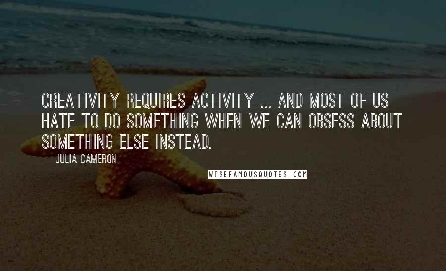 Julia Cameron Quotes: Creativity requires activity ... And most of us hate to do something when we can obsess about something else instead.