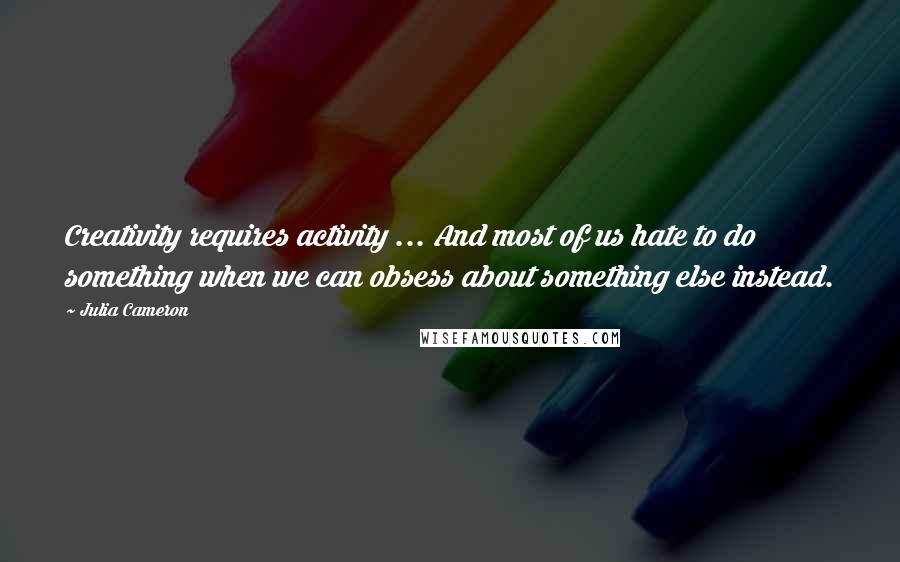 Julia Cameron Quotes: Creativity requires activity ... And most of us hate to do something when we can obsess about something else instead.