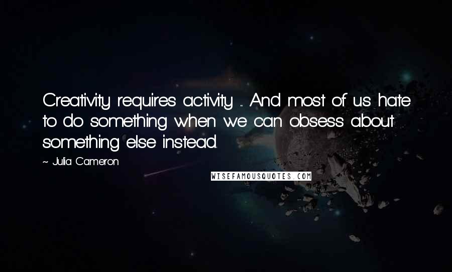 Julia Cameron Quotes: Creativity requires activity ... And most of us hate to do something when we can obsess about something else instead.