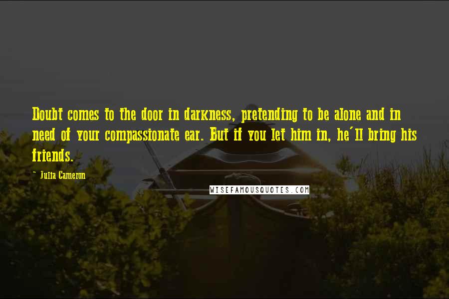 Julia Cameron Quotes: Doubt comes to the door in darkness, pretending to be alone and in need of your compassionate ear. But if you let him in, he'll bring his friends.