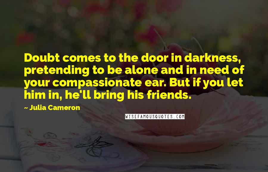 Julia Cameron Quotes: Doubt comes to the door in darkness, pretending to be alone and in need of your compassionate ear. But if you let him in, he'll bring his friends.