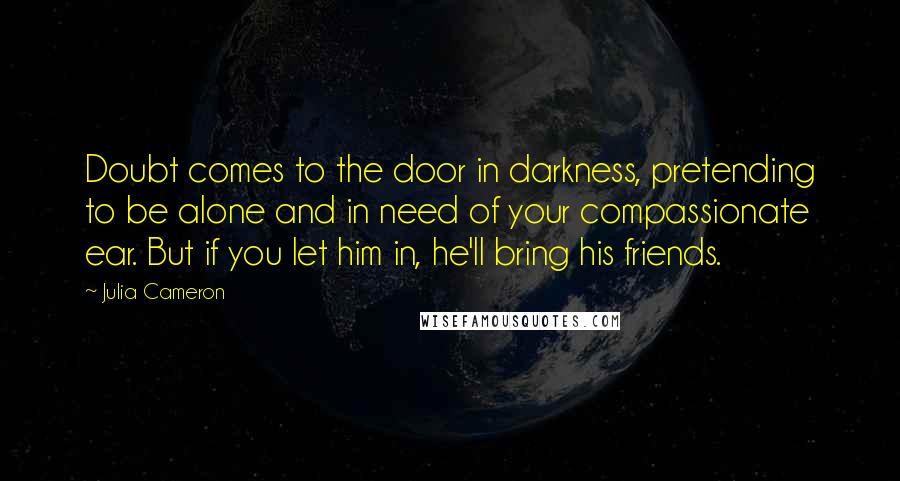 Julia Cameron Quotes: Doubt comes to the door in darkness, pretending to be alone and in need of your compassionate ear. But if you let him in, he'll bring his friends.