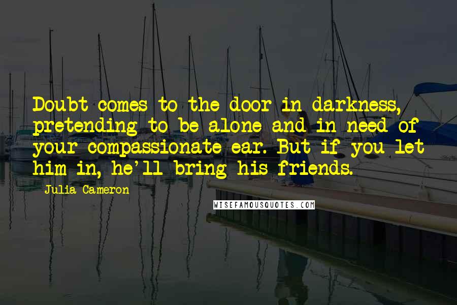 Julia Cameron Quotes: Doubt comes to the door in darkness, pretending to be alone and in need of your compassionate ear. But if you let him in, he'll bring his friends.