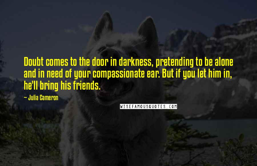 Julia Cameron Quotes: Doubt comes to the door in darkness, pretending to be alone and in need of your compassionate ear. But if you let him in, he'll bring his friends.
